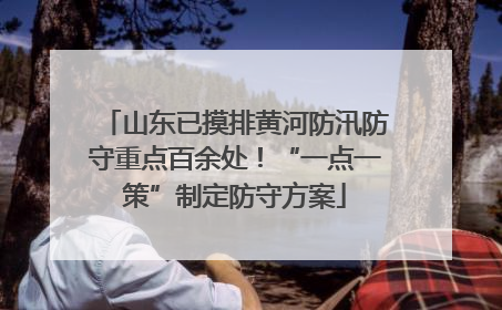 山东已摸排黄河防汛防守重点百余处！“一点一策”制定防守方案