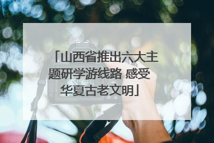 山西省推出六大主题研学游线路 感受华夏古老文明