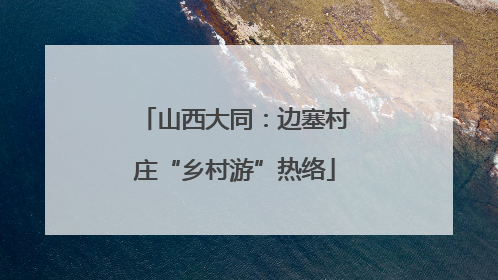 山西大同：边塞村庄“乡村游”热络