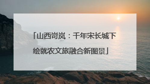 山西岢岚：千年宋长城下绘就农文旅融合新图景