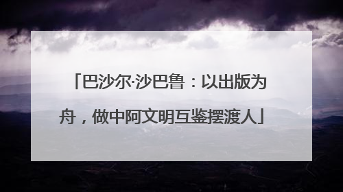 巴沙尔·沙巴鲁：以出版为舟，做中阿文明互鉴摆渡人