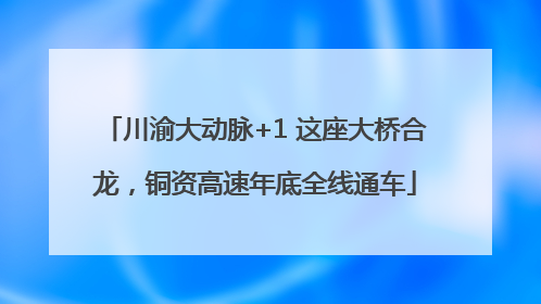 川渝大动脉+1 这座大桥合龙，铜资高速年底全线通车
