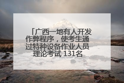 广西一地有人开发作弊程序，使考生通过特种设备作业人员理论考试 131名考生证书被撤销