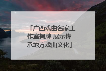 广西戏曲名家工作室揭牌 展示传承地方戏曲文化