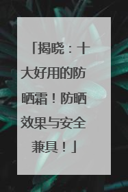 揭晓：十大好用的防晒霜！防晒效果与安全兼具！