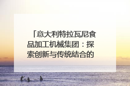 意大利特拉瓦尼食品加工机械集团：探索创新与传统结合的可能性｜西望四川