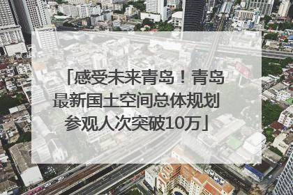 感受未来青岛！青岛最新国土空间总体规划参观人次突破10万