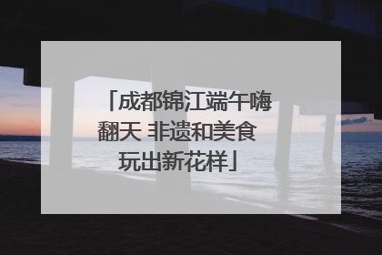 成都锦江端午嗨翻天 非遗和美食玩出新花样