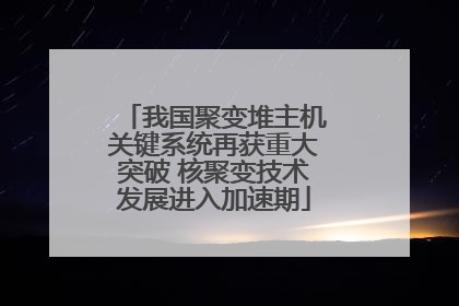 我国聚变堆主机关键系统再获重大突破 核聚变技术发展进入加速期