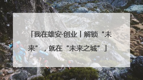 我在雄安·创业丨解锁“未来”，就在“未来之城”
