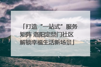 打造“一站式”服务矩阵 洛阳定鼎门社区解锁幸福生活新场景