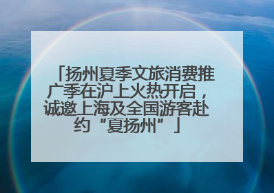 扬州夏季文旅消费推广季在沪上火热开启，诚邀上海及全国游客赴约“夏扬州”