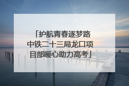 护航青春逐梦路 中铁二十三局龙口项目部暖心助力高考