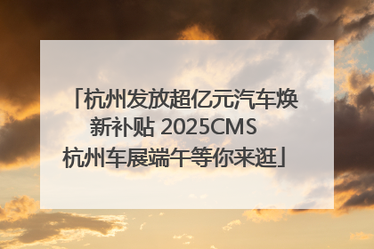 杭州发放超亿元汽车焕新补贴 2025CMS杭州车展端午等你来逛