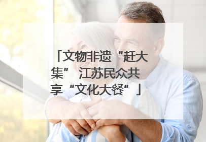 文物非遗“赶大集” 江苏民众共享“文化大餐”