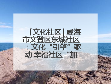 文化社区│威海市文登区东城社区：文化“引擎”驱动 幸福社区“加速跑”