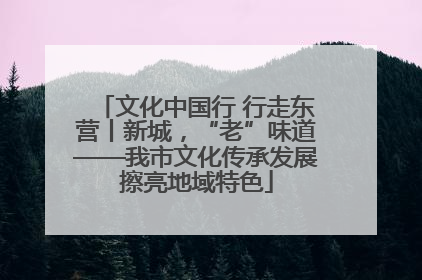 文化中国行 行走东营丨新城，“老”味道——我市文化传承发展擦亮地域特色