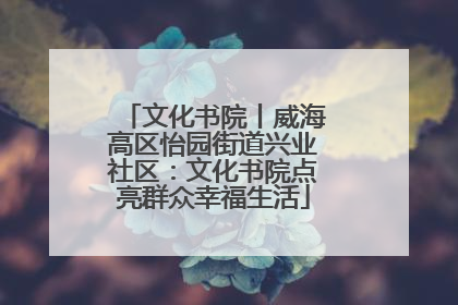 文化书院丨威海高区怡园街道兴业社区：文化书院点亮群众幸福生活
