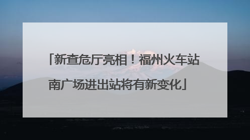 新查危厅亮相！福州火车站南广场进出站将有新变化