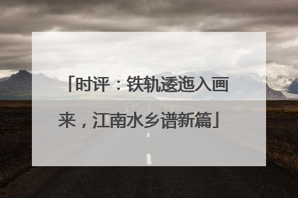 时评：铁轨逶迤入画来，江南水乡谱新篇