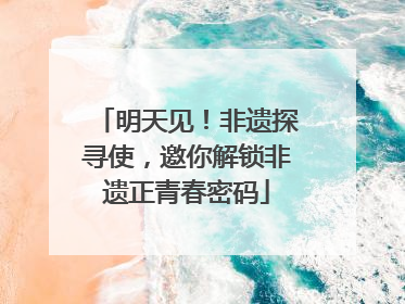 明天见！非遗探寻使，邀你解锁非遗正青春密码