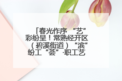 春光作序 “艺”彩纷呈！常熟经开区（碧溪街道）“滨”纷工“荟”·职工艺课堂点亮春日时光