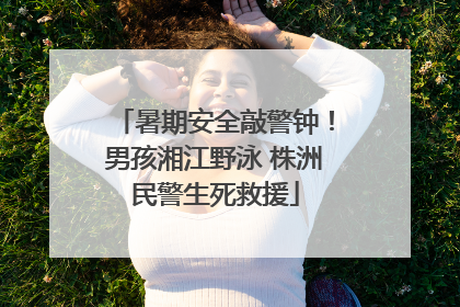 暑期安全敲警钟！男孩湘江野泳 株洲民警生死救援