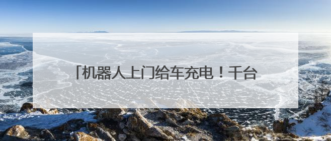 机器人上门给车充电！千台充电机器人年内在京上岗