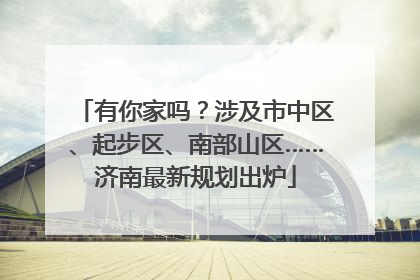 有你家吗？涉及市中区、起步区、南部山区……济南最新规划出炉
