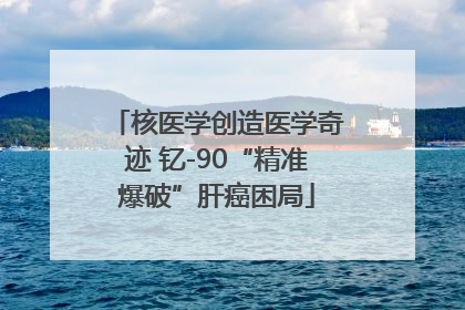 核医学创造医学奇迹 钇-90“精准爆破”肝癌困局