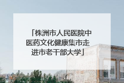 株洲市人民医院中医药文化健康集市走进市老干部大学