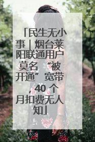 民生无小事｜烟台莱阳联通用户莫名 “被开通”宽带，40 个月扣费无人知