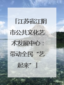 江苏省江阴市公共文化艺术发展中心：带动全民“艺起来”