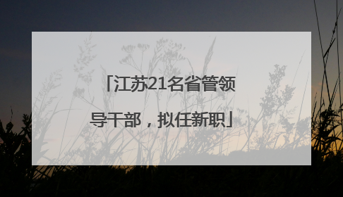 江苏21名省管领导干部，拟任新职