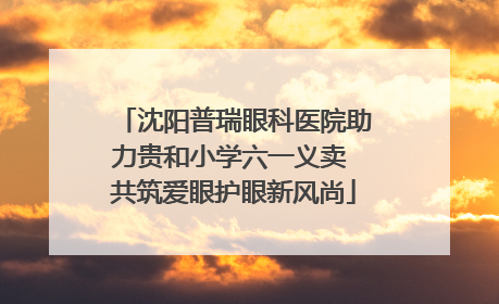 沈阳普瑞眼科医院助力贵和小学六一义卖 共筑爱眼护眼新风尚