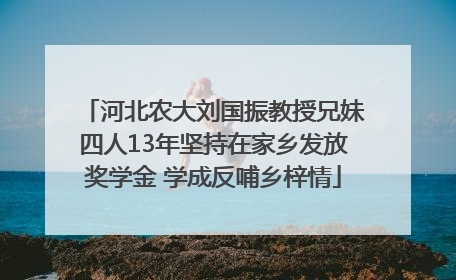 河北农大刘国振教授兄妹四人13年坚持在家乡发放奖学金 学成反哺乡梓情