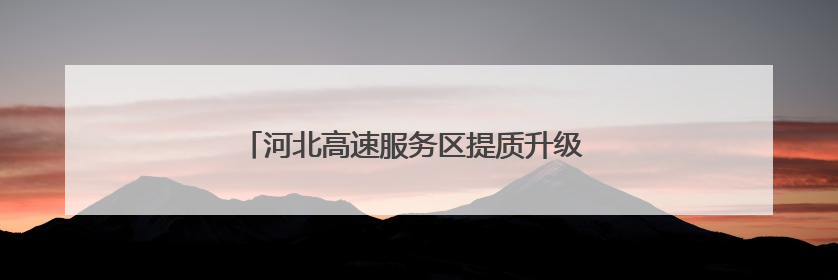 河北高速服务区提质升级 打造“美好冀驿”新名片