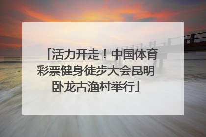 活力开走！中国体育彩票健身徒步大会昆明卧龙古渔村举行