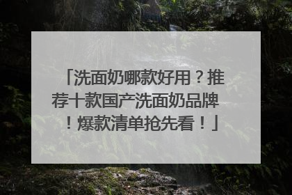 洗面奶哪款好用？推荐十款国产洗面奶品牌！爆款清单抢先看！