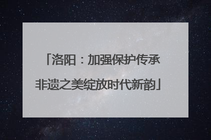 洛阳：加强保护传承 非遗之美绽放时代新韵