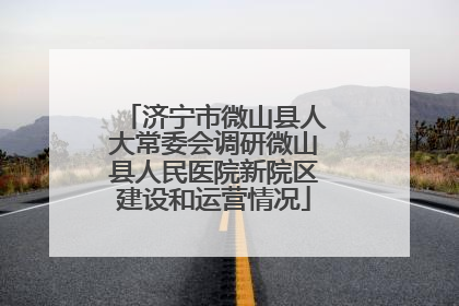 济宁市微山县人大常委会调研微山县人民医院新院区建设和运营情况