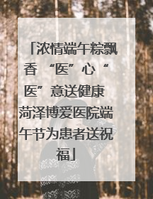 浓情端午粽飘香 “医”心“医”意送健康 菏泽博爱医院端午节为患者送祝福