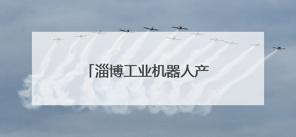 淄博工业机器人产业“智”造未来