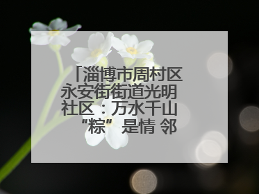 淄博市周村区永安街街道光明社区：万水千山“粽”是情 邻里欢聚迎端午