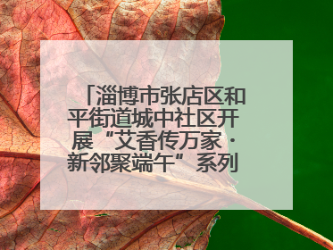 淄博市张店区和平街道城中社区开展“艾香传万家・新邻聚端午”系列端午节活动