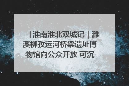 淮南淮北双城记｜濉溪柳孜运河桥梁遗址博物馆向公众开放 可沉浸式触摸历史