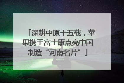 深耕中原十五载，苹果携手富士康点亮中国制造“河南名片”