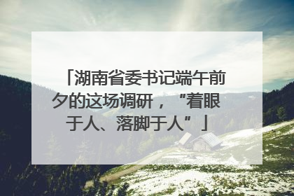湖南省委书记端午前夕的这场调研，“着眼于人、落脚于人”