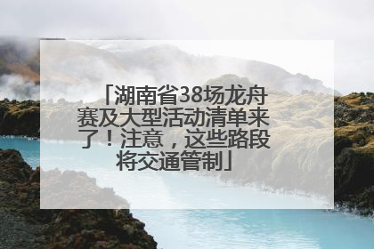 湖南省38场龙舟赛及大型活动清单来了！注意，这些路段将交通管制