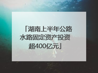 湖南上半年公路水路固定资产投资超400亿元